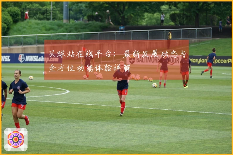 买球站在线平台：最新发展动态与全方位功能体验详解
