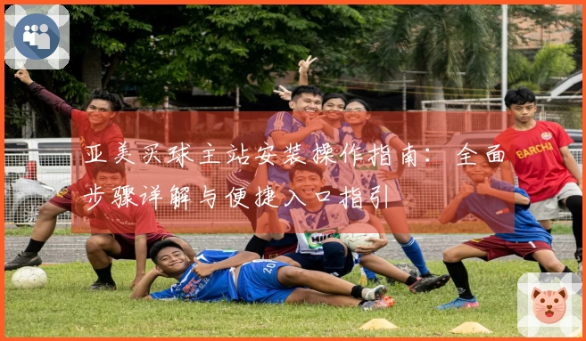 亚美买球主站安装操作指南：全面步骤详解与便捷入口指引
