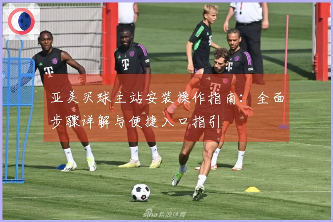 亚美买球主站安装操作指南：全面步骤详解与便捷入口指引