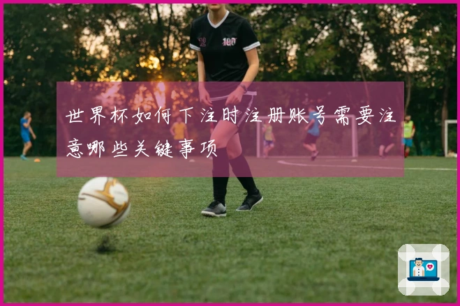 世界杯如何下注时注册账号需要注意哪些关键事项